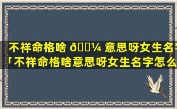 不祥命格啥 🌼 意思呀女生名字「不祥命格啥意思呀女生名字怎么取」